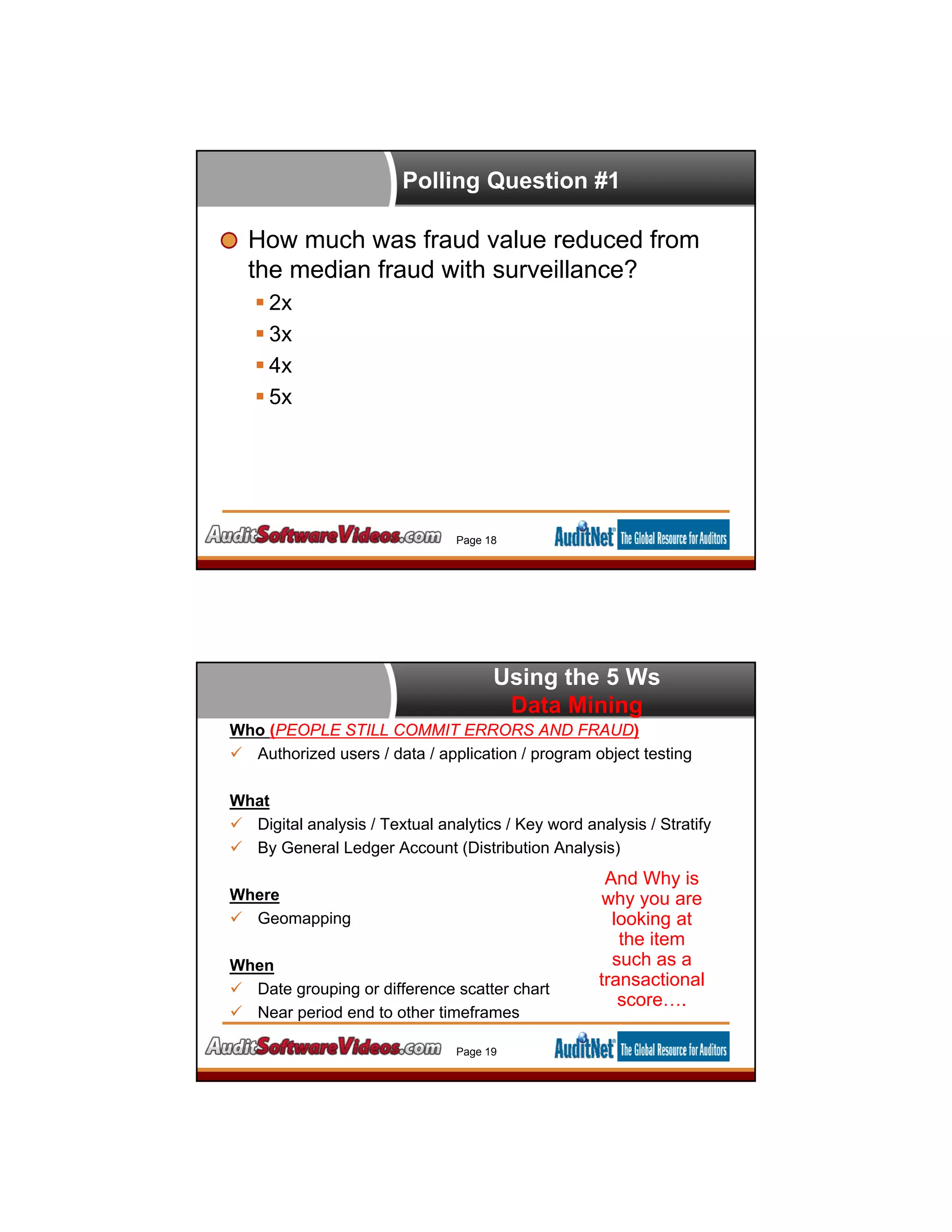 Polling Question #1
How much was fraud value reduced from
the median fraud with surveillance?
 2x
 3x
 4x
 5x
Page 18
Using the 5 Ws
Data Mining
Who (PEOPLE STILL COMMIT ERRORS AND FRAUD)
 Authorized users / data / application / program object testing
What
 Digital analysis / Textual analytics / Key word analysis / Stratify
 By General Ledger Account (Distribution Analysis)
Where
 Geomapping
When
 Date grouping or difference scatter chart
 Near period end to other timeframes
Page 19
And Why is
why you are
looking at
the item
such as a
transactional
score….
 