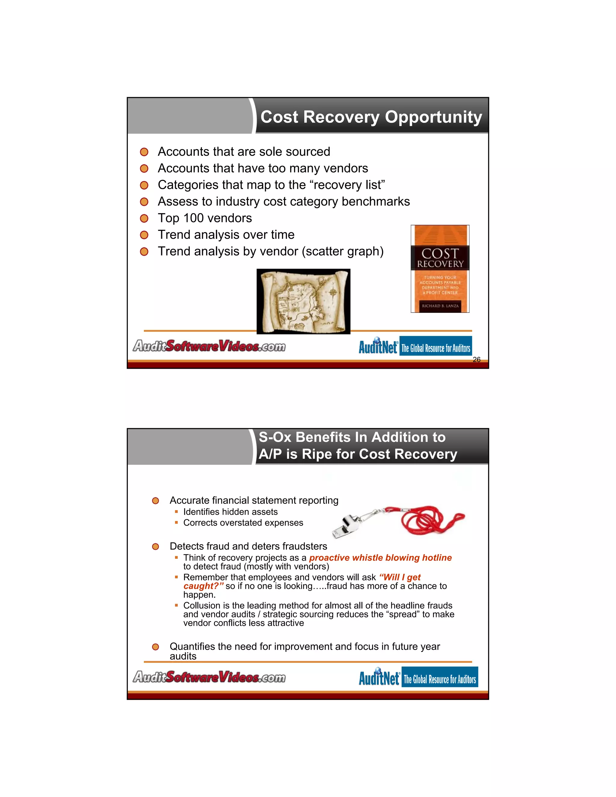 Cost Recovery Opportunity
Accounts that are sole sourced
Accounts that have too many vendors
Categories that map to the “recovery list”
Assess to industry cost category benchmarks
Top 100 vendors
Trend analysis over time
Trend analysis by vendor (scatter graph)
26
S-Ox Benefits In Addition to
A/P is Ripe for Cost Recovery
Accurate financial statement reporting
 Identifies hidden assets
 Corrects overstated expenses
Detects fraud and deters fraudsters
 Think of recovery projects as a proactive whistle blowing hotline
to detect fraud (mostly with vendors)
 Remember that employees and vendors will ask “Will I get
caught?” so if no one is looking…..fraud has more of a chance to
happen.
 Collusion is the leading method for almost all of the headline frauds
and vendor audits / strategic sourcing reduces the “spread” to make
vendor conflicts less attractive
Quantifies the need for improvement and focus in future year
audits
 