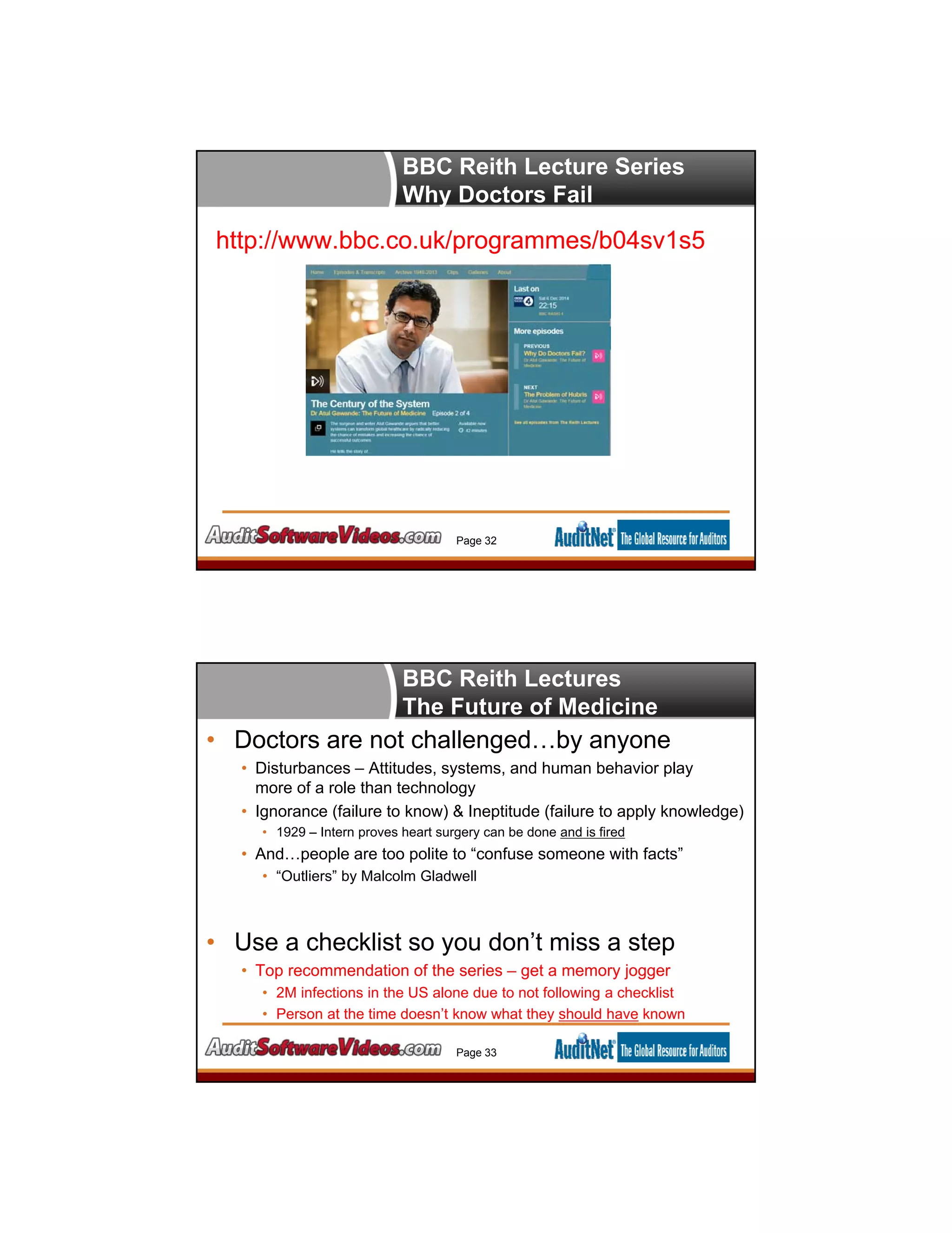 BBC Reith Lecture Series
Why Doctors Fail
http://www.bbc.co.uk/programmes/b04sv1s5
Page 32
• Doctors are not challenged…by anyone
• Disturbances – Attitudes, systems, and human behavior play
more of a role than technology
• Ignorance (failure to know) & Ineptitude (failure to apply knowledge)
• 1929 – Intern proves heart surgery can be done and is fired
• And…people are too polite to “confuse someone with facts”
• “Outliers” by Malcolm Gladwell
• Use a checklist so you don’t miss a step
• Top recommendation of the series – get a memory jogger
• 2M infections in the US alone due to not following a checklist
• Person at the time doesn’t know what they should have known
Page 33
BBC Reith Lectures
The Future of Medicine
 