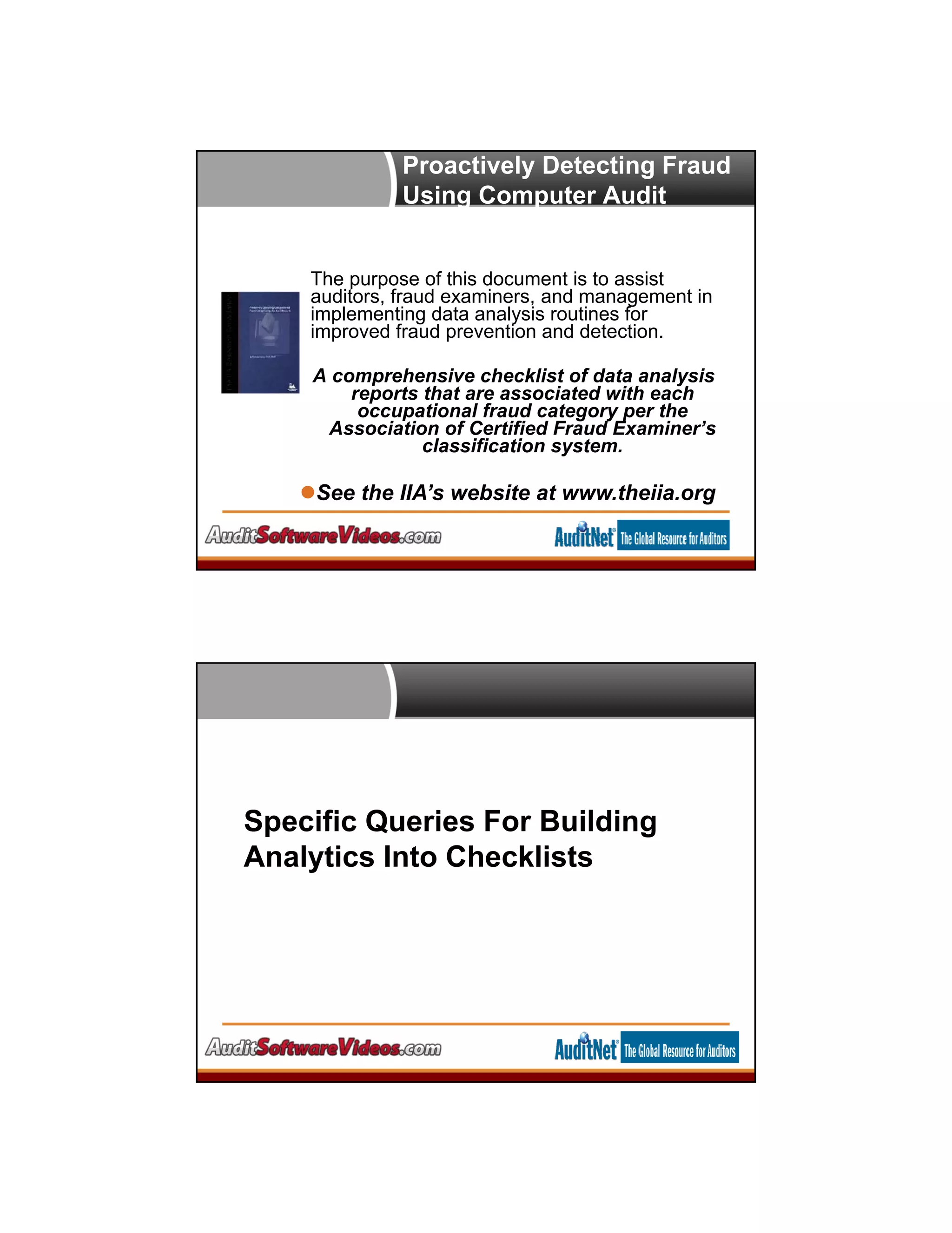 Proactively Detecting Fraud
Using Computer Audit
Reports
IIA Research Paper / CPE
Course
See the IIA’s website at www.theiia.org
The purpose of this document is to assist
auditors, fraud examiners, and management in
implementing data analysis routines for
improved fraud prevention and detection.
A comprehensive checklist of data analysis
reports that are associated with each
occupational fraud category per the
Association of Certified Fraud Examiner’s
classification system.
Specific Queries For Building
Analytics Into Checklists
 