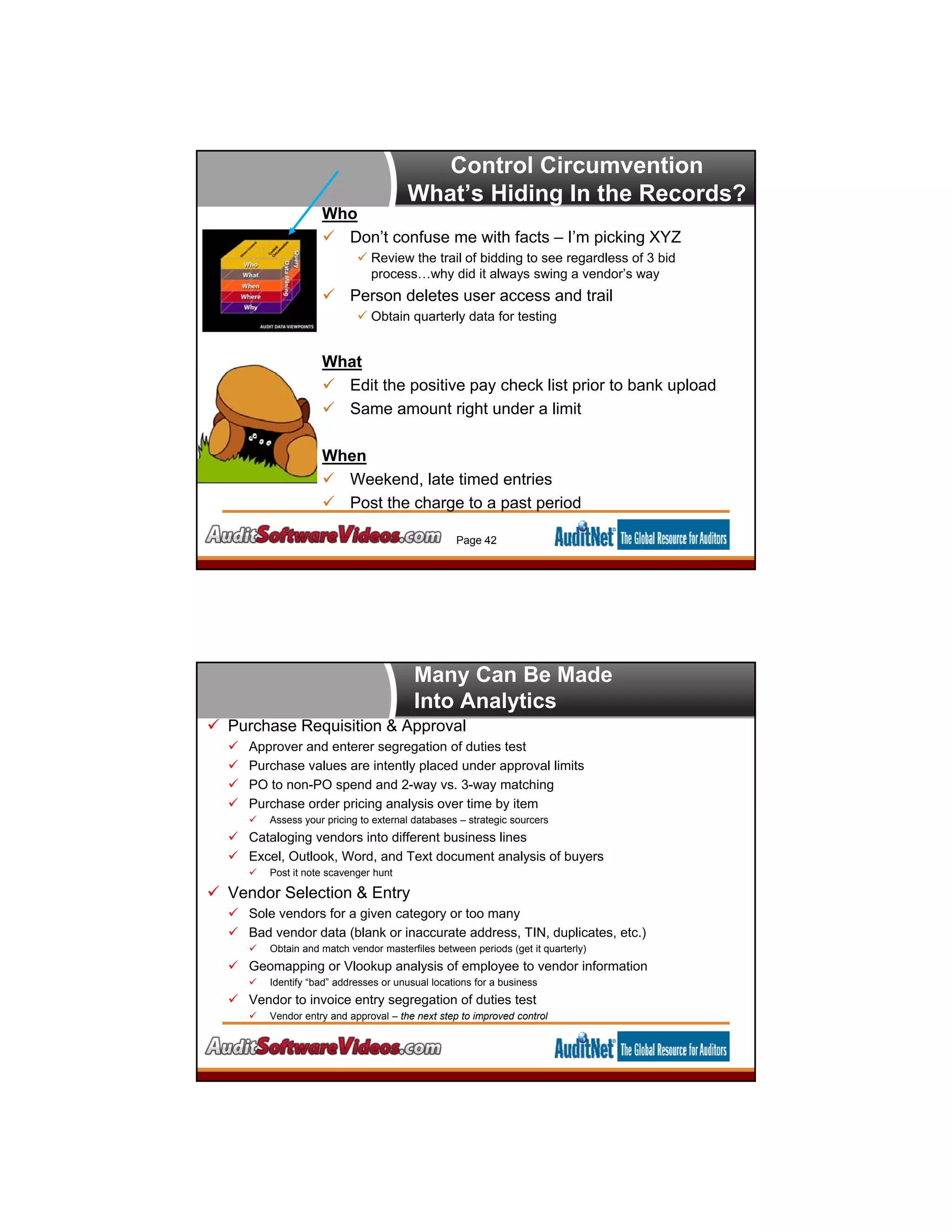Control Circumvention
What’s Hiding In the Records?
Who
 Don’t confuse me with facts – I’m picking XYZ
 Review the trail of bidding to see regardless of 3 bid
process…why did it always swing a vendor’s way
 Person deletes user access and trail
 Obtain quarterly data for testing
What
 Edit the positive pay check list prior to bank upload
 Same amount right under a limit
When
 Weekend, late timed entries
 Post the charge to a past period
Page 42
Many Can Be Made
Into Analytics
 Purchase Requisition & Approval
 Approver and enterer segregation of duties test
 Purchase values are intently placed under approval limits
 PO to non-PO spend and 2-way vs. 3-way matching
 Purchase order pricing analysis over time by item
 Assess your pricing to external databases – strategic sourcers
 Cataloging vendors into different business lines
 Excel, Outlook, Word, and Text document analysis of buyers
 Post it note scavenger hunt
 Vendor Selection & Entry
 Sole vendors for a given category or too many
 Bad vendor data (blank or inaccurate address, TIN, duplicates, etc.)
 Obtain and match vendor masterfiles between periods (get it quarterly)
 Geomapping or Vlookup analysis of employee to vendor information
 Identify “bad” addresses or unusual locations for a business
 Vendor to invoice entry segregation of duties test
 Vendor entry and approval – the next step to improved control
 