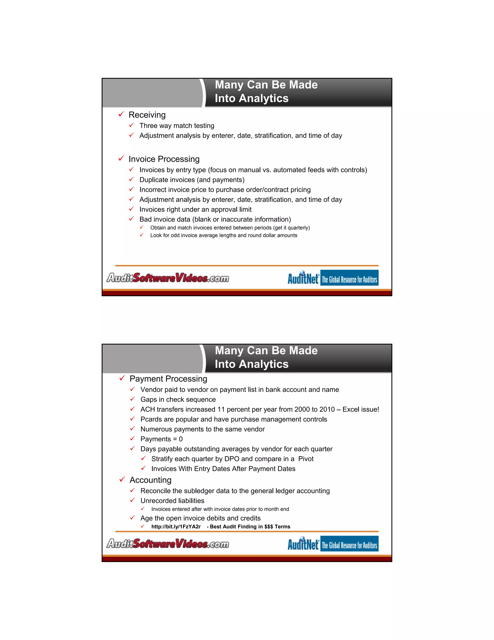 Many Can Be Made
Into Analytics
 Receiving
 Three way match testing
 Adjustment analysis by enterer, date, stratification, and time of day
 Invoice Processing
 Invoices by entry type (focus on manual vs. automated feeds with controls)
 Duplicate invoices (and payments)
 Incorrect invoice price to purchase order/contract pricing
 Adjustment analysis by enterer, date, stratification, and time of day
 Invoices right under an approval limit
 Bad invoice data (blank or inaccurate information)
 Obtain and match invoices entered between periods (get it quarterly)
 Look for odd invoice average lengths and round dollar amounts
Many Can Be Made
Into Analytics
 Payment Processing
 Vendor paid to vendor on payment list in bank account and name
 Gaps in check sequence
 ACH transfers increased 11 percent per year from 2000 to 2010 – Excel issue!
 Pcards are popular and have purchase management controls
 Numerous payments to the same vendor
 Payments = 0
 Days payable outstanding averages by vendor for each quarter
 Stratify each quarter by DPO and compare in a Pivot
 Invoices With Entry Dates After Payment Dates
 Accounting
 Reconcile the subledger data to the general ledger accounting
 Unrecorded liabilities
 Invoices entered after with invoice dates prior to month end
 Age the open invoice debits and credits
 http://bit.ly/1FzYA2r - Best Audit Finding in $$$ Terms
 