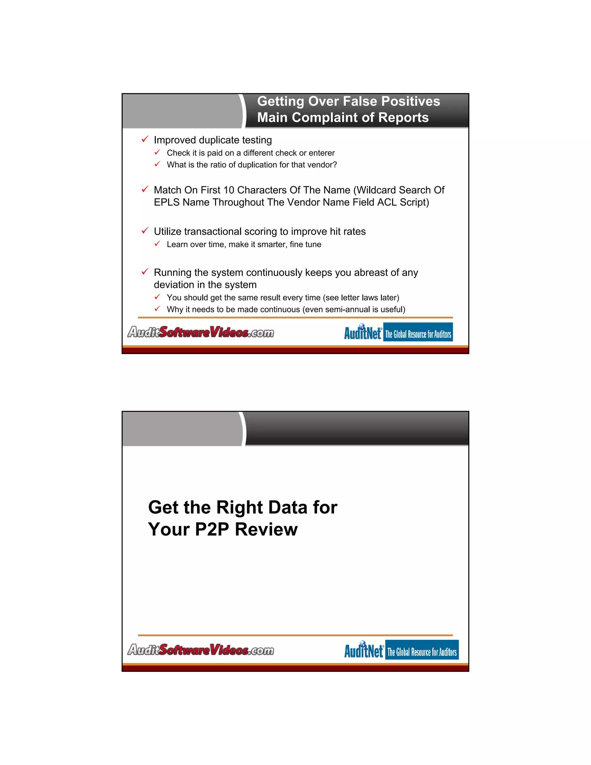 Getting Over False Positives
Main Complaint of Reports
 Improved duplicate testing
 Check it is paid on a different check or enterer
 What is the ratio of duplication for that vendor?
 Match On First 10 Characters Of The Name (Wildcard Search Of
EPLS Name Throughout The Vendor Name Field ACL Script)
 Utilize transactional scoring to improve hit rates
 Learn over time, make it smarter, fine tune
 Running the system continuously keeps you abreast of any
deviation in the system
 You should get the same result every time (see letter laws later)
 Why it needs to be made continuous (even semi-annual is useful)
Get the Right Data for
Your P2P Review
 