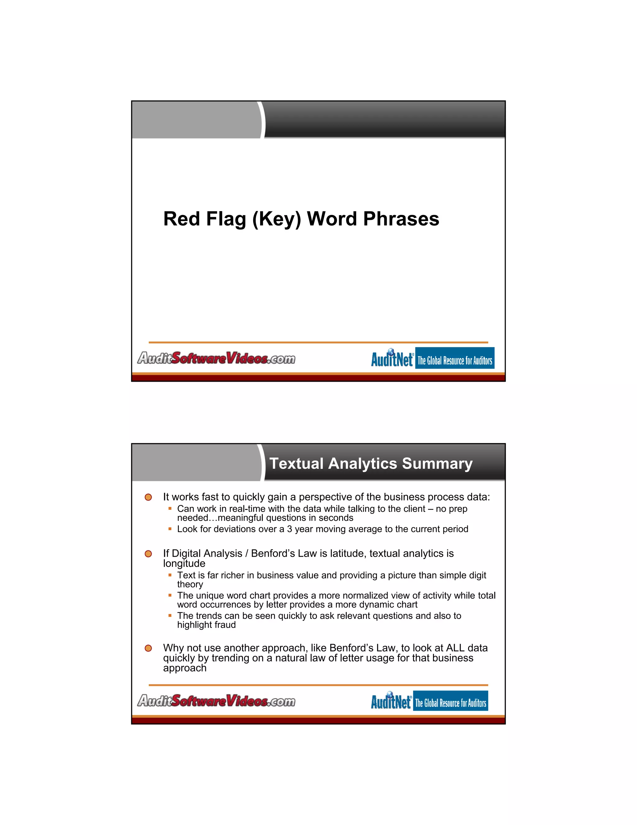Red Flag (Key) Word Phrases
Textual Analytics Summary
It works fast to quickly gain a perspective of the business process data:
 Can work in real-time with the data while talking to the client – no prep
needed…meaningful questions in seconds
 Look for deviations over a 3 year moving average to the current period
If Digital Analysis / Benford’s Law is latitude, textual analytics is
longitude
 Text is far richer in business value and providing a picture than simple digit
theory
 The unique word chart provides a more normalized view of activity while total
word occurrences by letter provides a more dynamic chart
 The trends can be seen quickly to ask relevant questions and also to
highlight fraud
Why not use another approach, like Benford’s Law, to look at ALL data
quickly by trending on a natural law of letter usage for that business
approach
 