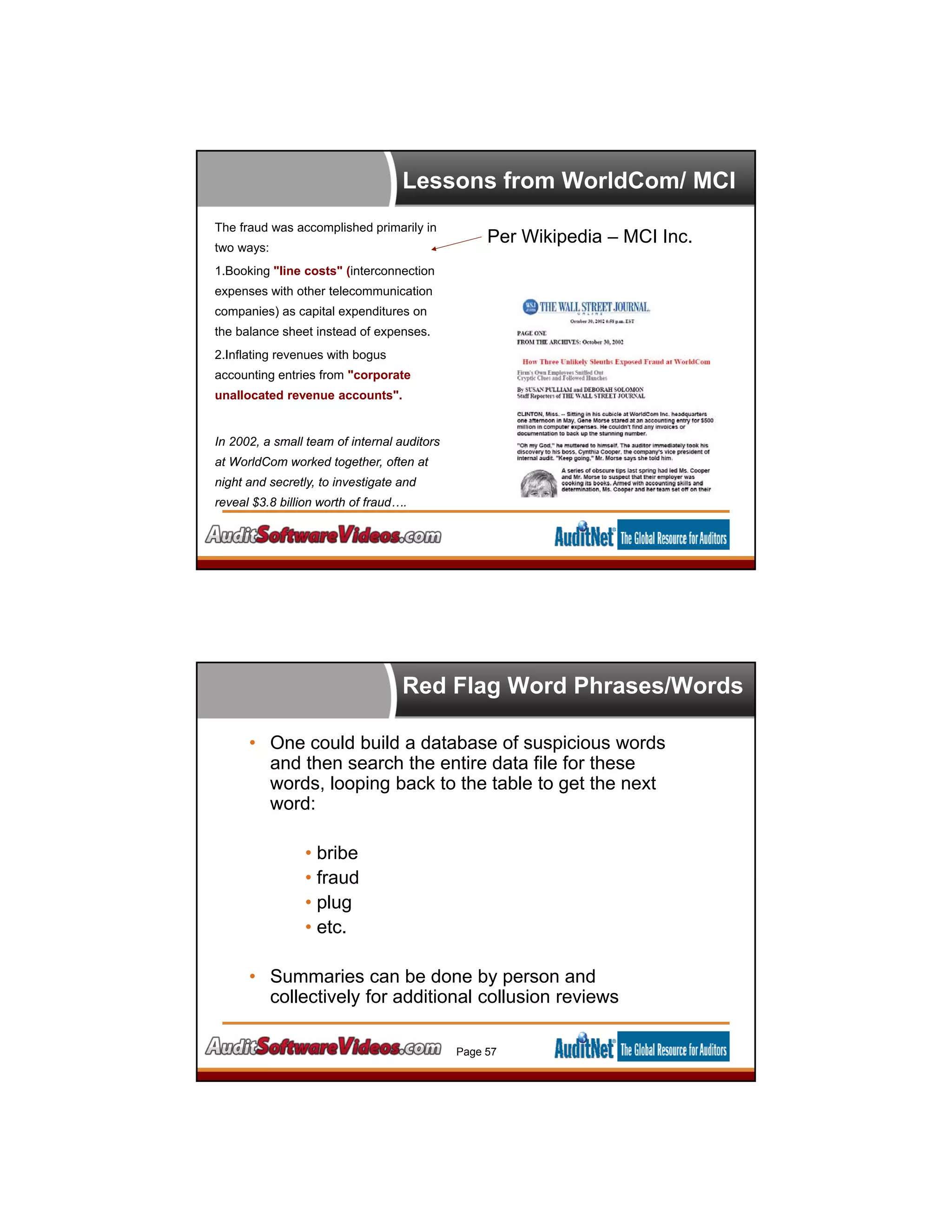 Lessons from WorldCom/ MCI
The fraud was accomplished primarily in
two ways:
1.Booking "line costs" (interconnection
expenses with other telecommunication
companies) as capital expenditures on
the balance sheet instead of expenses.
2.Inflating revenues with bogus
accounting entries from "corporate
unallocated revenue accounts".
In 2002, a small team of internal auditors
at WorldCom worked together, often at
night and secretly, to investigate and
reveal $3.8 billion worth of fraud….
Per Wikipedia – MCI Inc.
Red Flag Word Phrases/Words
• One could build a database of suspicious words
and then search the entire data file for these
words, looping back to the table to get the next
word:
• bribe
• fraud
• plug
• etc.
• Summaries can be done by person and
collectively for additional collusion reviews
Page 57
 