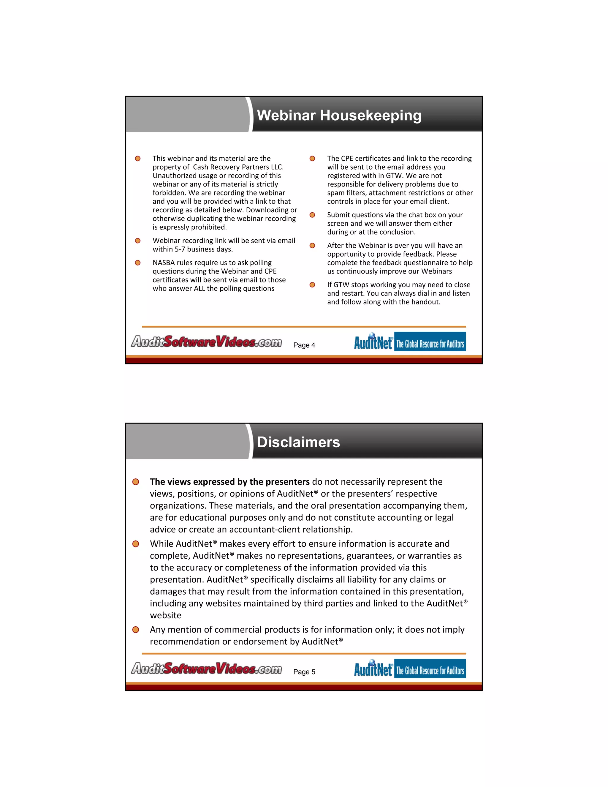 Webinar Housekeeping
This webinar and its material are the 
property of  Cash Recovery Partners LLC. 
Unauthorized usage or recording of this 
webinar or any of its material is strictly 
forbidden. We are recording the webinar 
and you will be provided with a link to that 
recording as detailed below. Downloading or 
otherwise duplicating the webinar recording 
is expressly prohibited.
Webinar recording link will be sent via email 
within 5‐7 business days.
NASBA rules require us to ask polling 
questions during the Webinar and CPE 
certificates will be sent via email to those 
who answer ALL the polling questions
The CPE certificates and link to the recording 
will be sent to the email address you 
registered with in GTW. We are not 
responsible for delivery problems due to 
spam filters, attachment restrictions or other 
controls in place for your email client.
Submit questions via the chat box on your 
screen and we will answer them either 
during or at the conclusion.
After the Webinar is over you will have an 
opportunity to provide feedback. Please 
complete the feedback questionnaire to help 
us continuously improve our Webinars
If GTW stops working you may need to close 
and restart. You can always dial in and listen 
and follow along with the handout.
Page 4
Disclaimers
The views expressed by the presenters do not necessarily represent the 
views, positions, or opinions of AuditNet® or the presenters’ respective 
organizations. These materials, and the oral presentation accompanying them, 
are for educational purposes only and do not constitute accounting or legal 
advice or create an accountant‐client relationship. 
While AuditNet® makes every effort to ensure information is accurate and 
complete, AuditNet® makes no representations, guarantees, or warranties as 
to the accuracy or completeness of the information provided via this 
presentation. AuditNet® specifically disclaims all liability for any claims or 
damages that may result from the information contained in this presentation, 
including any websites maintained by third parties and linked to the AuditNet® 
website
Any mention of commercial products is for information only; it does not imply 
recommendation or endorsement by AuditNet®
Page 5
 