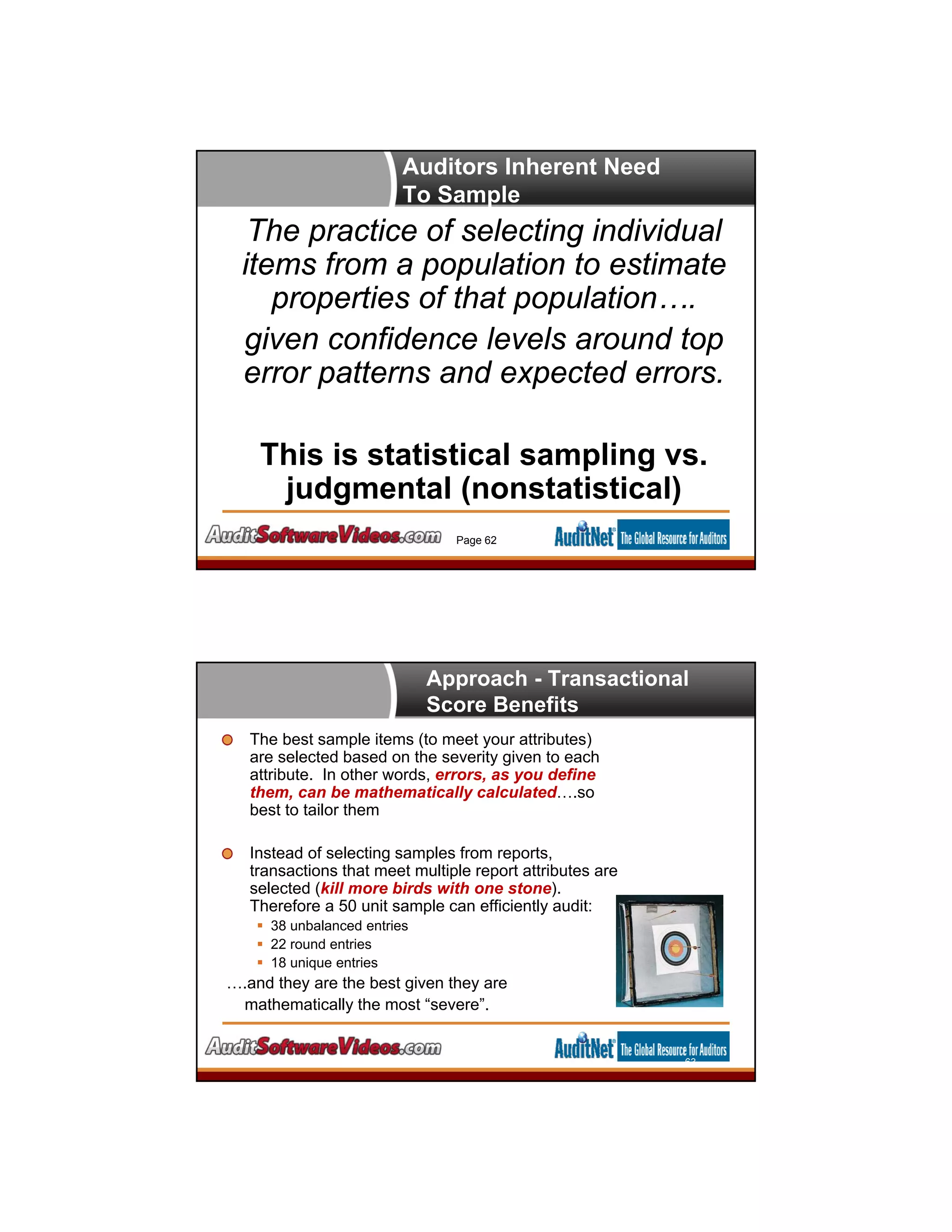Auditors Inherent Need
To Sample
Page 62
The practice of selecting individual
items from a population to estimate
properties of that population….
given confidence levels around top
error patterns and expected errors.
This is statistical sampling vs.
judgmental (nonstatistical)
Approach - Transactional
Score Benefits
The best sample items (to meet your attributes)
are selected based on the severity given to each
attribute. In other words, errors, as you define
them, can be mathematically calculated….so
best to tailor them
Instead of selecting samples from reports,
transactions that meet multiple report attributes are
selected (kill more birds with one stone).
Therefore a 50 unit sample can efficiently audit:
 38 unbalanced entries
 22 round entries
 18 unique entries
….and they are the best given they are
mathematically the most “severe”.
63
 