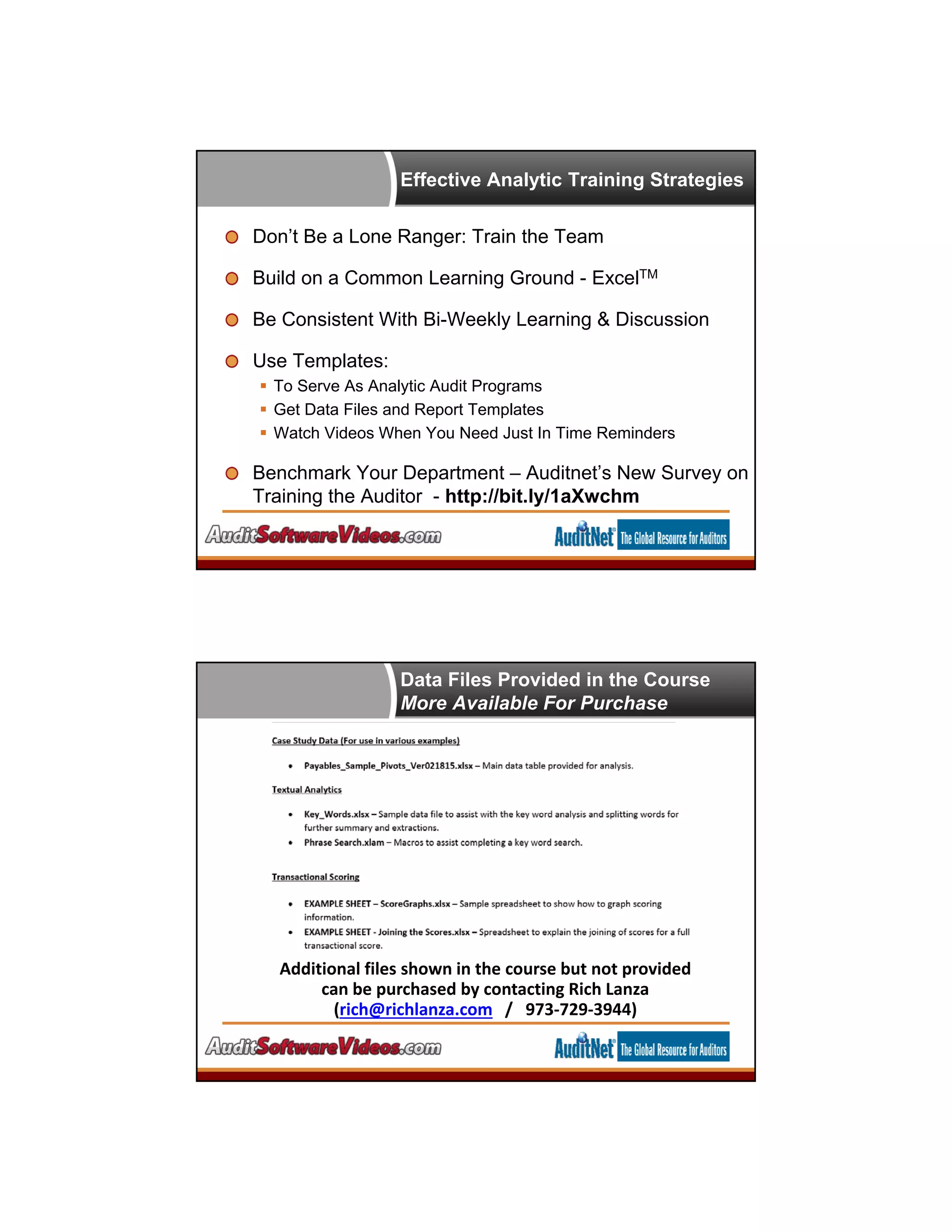 Effective Analytic Training Strategies
Don’t Be a Lone Ranger: Train the Team
Build on a Common Learning Ground - ExcelTM
Be Consistent With Bi-Weekly Learning & Discussion
Use Templates:
 To Serve As Analytic Audit Programs
 Get Data Files and Report Templates
 Watch Videos When You Need Just In Time Reminders
Benchmark Your Department – Auditnet’s New Survey on
Training the Auditor - http://bit.ly/1aXwchm
Data Files Provided in the Course
More Available For Purchase
Additional files shown in the course but not provided  
can be purchased by contacting Rich Lanza 
(rich@richlanza.com /   973‐729‐3944) 
 