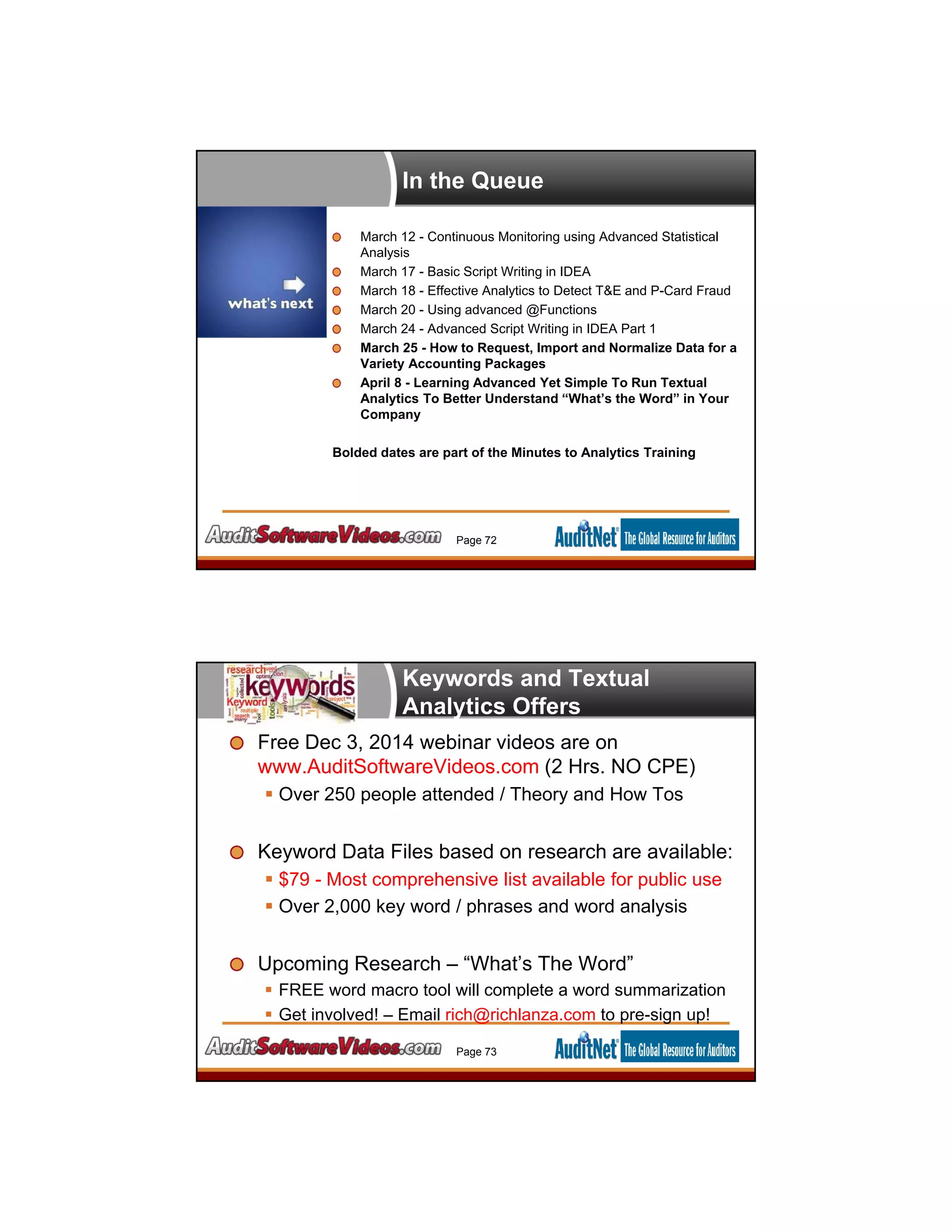 In the Queue
March 12 - Continuous Monitoring using Advanced Statistical
Analysis
March 17 - Basic Script Writing in IDEA
March 18 - Effective Analytics to Detect T&E and P-Card Fraud
March 20 - Using advanced @Functions
March 24 - Advanced Script Writing in IDEA Part 1
March 25 - How to Request, Import and Normalize Data for a
Variety Accounting Packages
April 8 - Learning Advanced Yet Simple To Run Textual
Analytics To Better Understand “What’s the Word” in Your
Company
Bolded dates are part of the Minutes to Analytics Training
Page 72
Keywords and Textual
Analytics Offers
Free Dec 3, 2014 webinar videos are on
www.AuditSoftwareVideos.com (2 Hrs. NO CPE)
 Over 250 people attended / Theory and How Tos
Keyword Data Files based on research are available:
 $79 - Most comprehensive list available for public use
 Over 2,000 key word / phrases and word analysis
Upcoming Research – “What’s The Word”
 FREE word macro tool will complete a word summarization
 Get involved! – Email rich@richlanza.com to pre-sign up!
Page 73
 