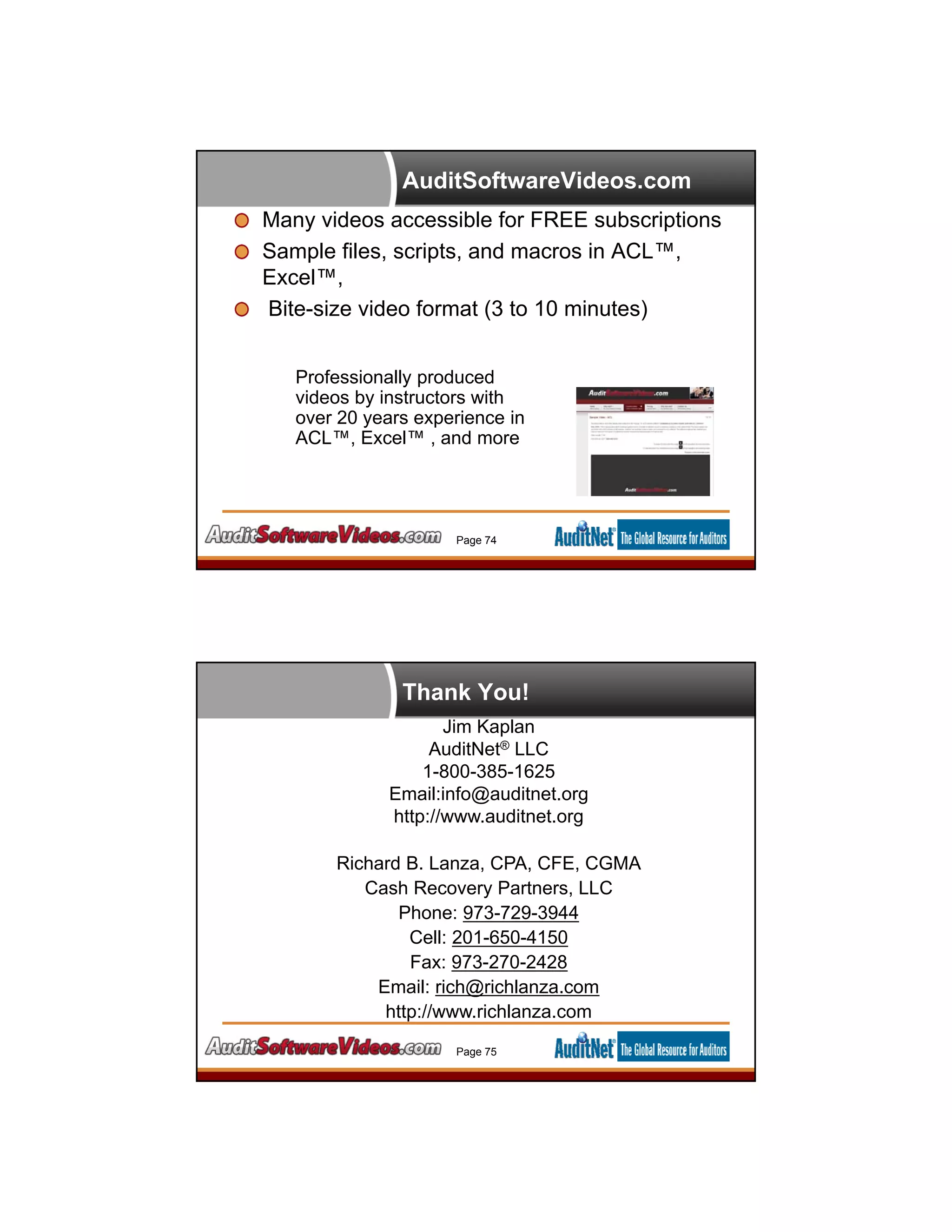 AuditSoftwareVideos.com
Many videos accessible for FREE subscriptions
Sample files, scripts, and macros in ACL™,
Excel™,
Bite-size video format (3 to 10 minutes)
Professionally produced
videos by instructors with
over 20 years experience in
ACL™, Excel™ , and more
Page 74
Thank You!
Jim Kaplan
AuditNet® LLC
1-800-385-1625
Email:info@auditnet.org
http://www.auditnet.org
Richard B. Lanza, CPA, CFE, CGMA
Cash Recovery Partners, LLC
Phone: 973-729-3944
Cell: 201-650-4150
Fax: 973-270-2428
Email: rich@richlanza.com
http://www.richlanza.com
Page 75
 