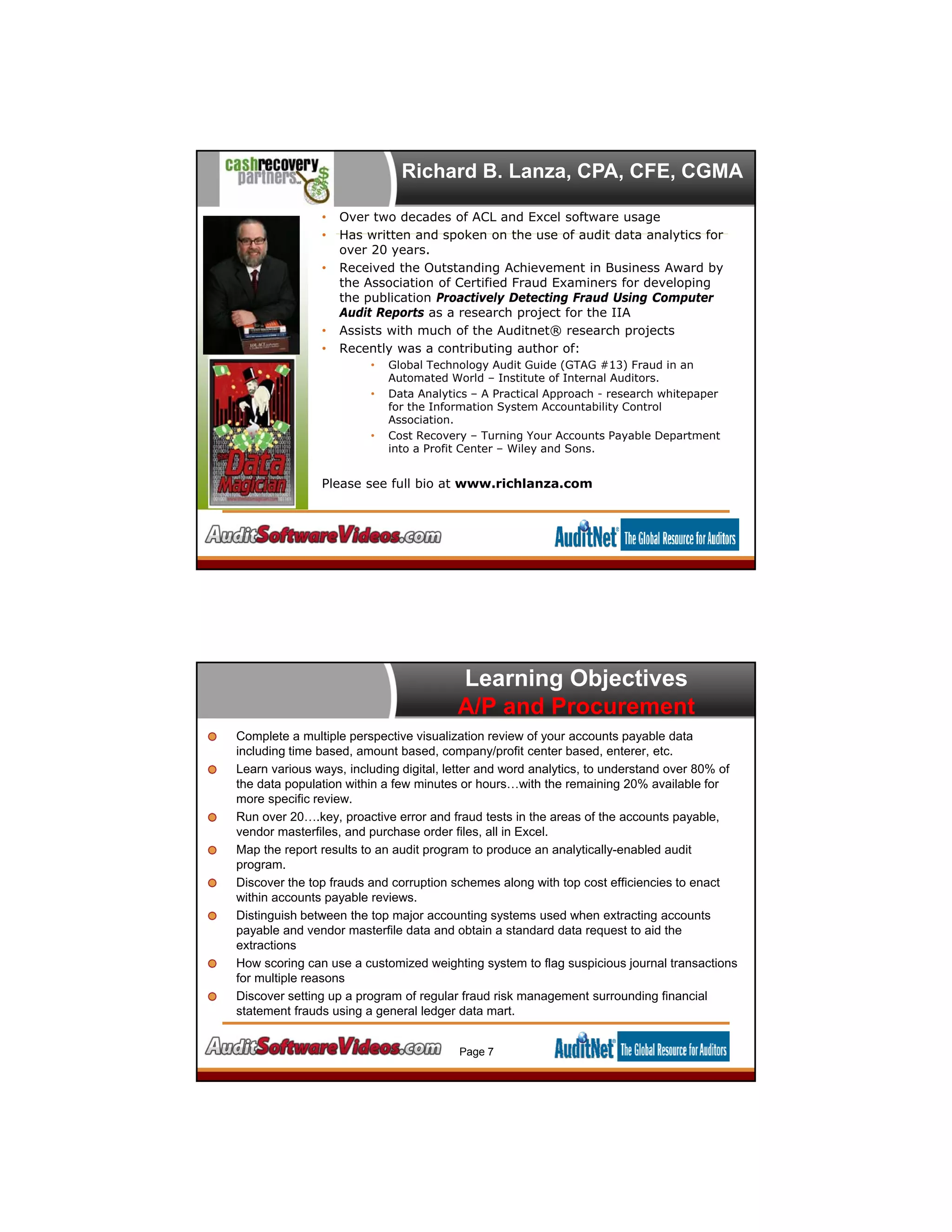 Richard B. Lanza, CPA, CFE, CGMA
• Over two decades of ACL and Excel software usage
• Has written and spoken on the use of audit data analytics for
over 20 years.
• Received the Outstanding Achievement in Business Award by
the Association of Certified Fraud Examiners for developing
the publication Proactively Detecting Fraud Using Computer
Audit Reports as a research project for the IIA
• Assists with much of the Auditnet® research projects
• Recently was a contributing author of:
• Global Technology Audit Guide (GTAG #13) Fraud in an
Automated World – Institute of Internal Auditors.
• Data Analytics – A Practical Approach - research whitepaper
for the Information System Accountability Control
Association.
• Cost Recovery – Turning Your Accounts Payable Department
into a Profit Center – Wiley and Sons.
Please see full bio at www.richlanza.com
Learning Objectives
A/P and Procurement
Complete a multiple perspective visualization review of your accounts payable data
including time based, amount based, company/profit center based, enterer, etc.
Learn various ways, including digital, letter and word analytics, to understand over 80% of
the data population within a few minutes or hours…with the remaining 20% available for
more specific review.
Run over 20….key, proactive error and fraud tests in the areas of the accounts payable,
vendor masterfiles, and purchase order files, all in Excel.
Map the report results to an audit program to produce an analytically-enabled audit
program.
Discover the top frauds and corruption schemes along with top cost efficiencies to enact
within accounts payable reviews.
Distinguish between the top major accounting systems used when extracting accounts
payable and vendor masterfile data and obtain a standard data request to aid the
extractions
How scoring can use a customized weighting system to flag suspicious journal transactions
for multiple reasons
Discover setting up a program of regular fraud risk management surrounding financial
statement frauds using a general ledger data mart.
Page 7
 