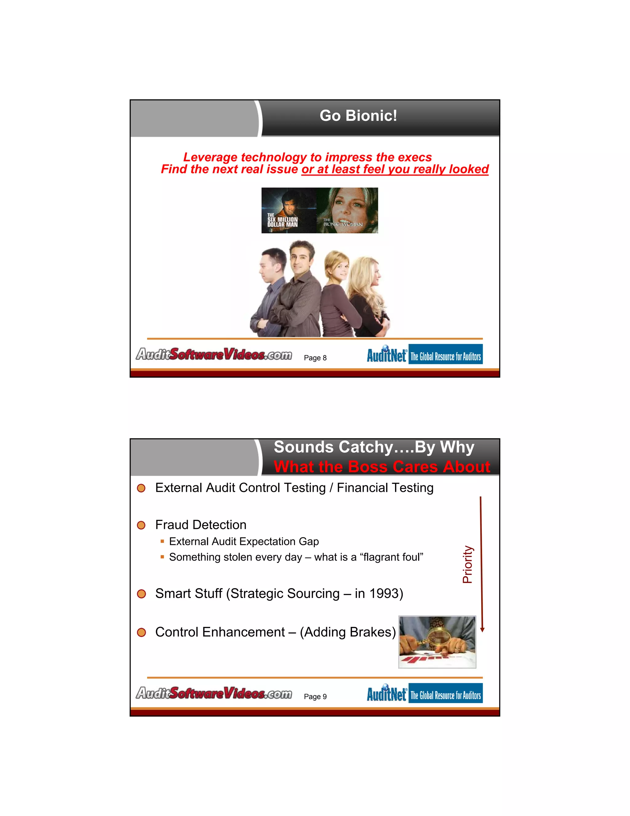 Go Bionic!
Page 8
Bionic Auditors Are Born!
Leverage technology to impress the execs
Find the next real issue or at least feel you really looked
Sounds Catchy….By Why
What the Boss Cares About
External Audit Control Testing / Financial Testing
Fraud Detection
 External Audit Expectation Gap
 Something stolen every day – what is a “flagrant foul”
Smart Stuff (Strategic Sourcing – in 1993)
Control Enhancement – (Adding Brakes)
Page 9
Priority
 