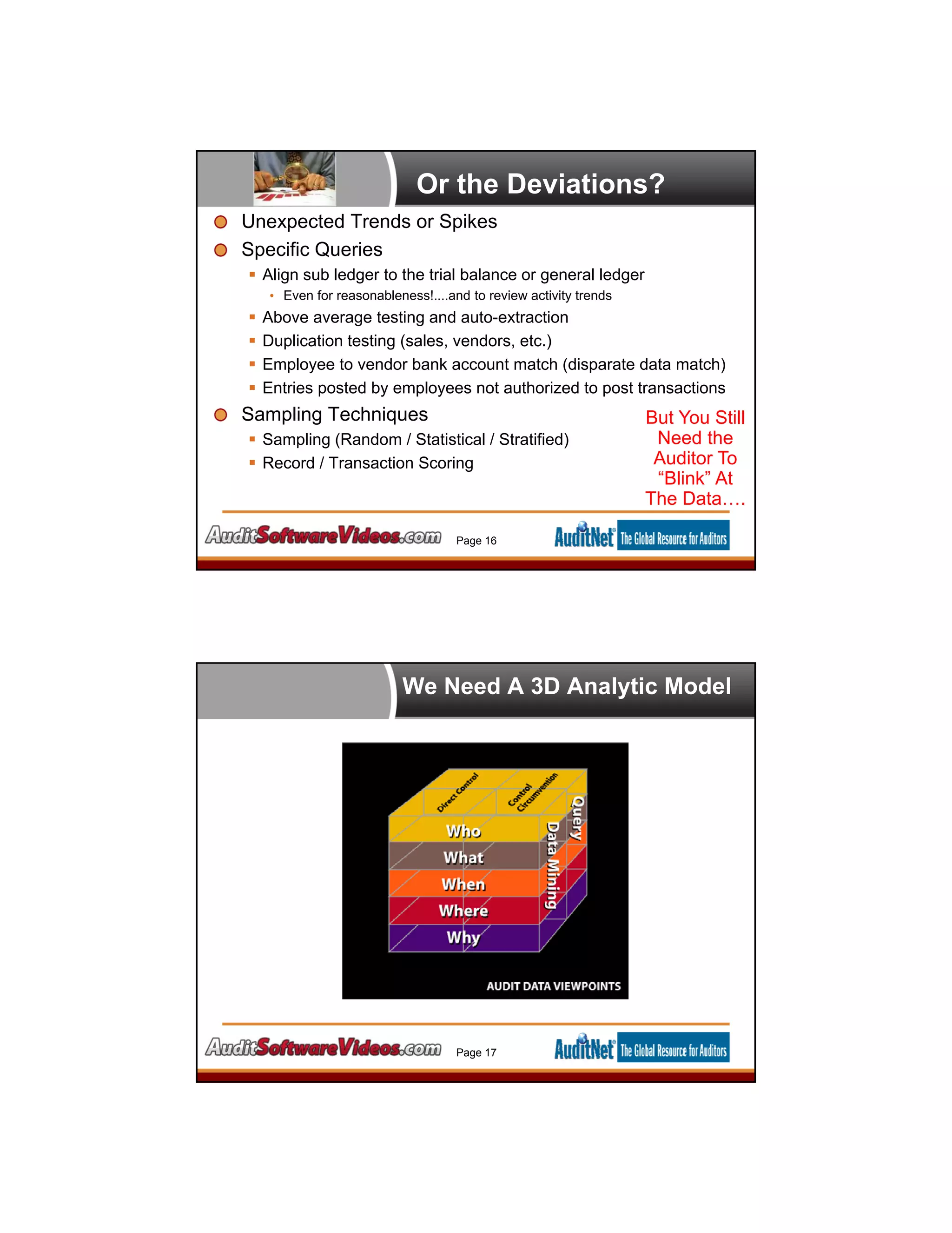 Or the Deviations?
Unexpected Trends or Spikes
Specific Queries
 Align sub ledger to the trial balance or general ledger
• Even for reasonableness!....and to review activity trends
 Above average testing and auto-extraction
 Duplication testing (sales, vendors, etc.)
 Employee to vendor bank account match (disparate data match)
 Entries posted by employees not authorized to post transactions
Sampling Techniques
 Sampling (Random / Statistical / Stratified)
 Record / Transaction Scoring
Page 16
But You Still
Need the
Auditor To
“Blink” At
The Data….
We Need A 3D Analytic Model
Page 17
 