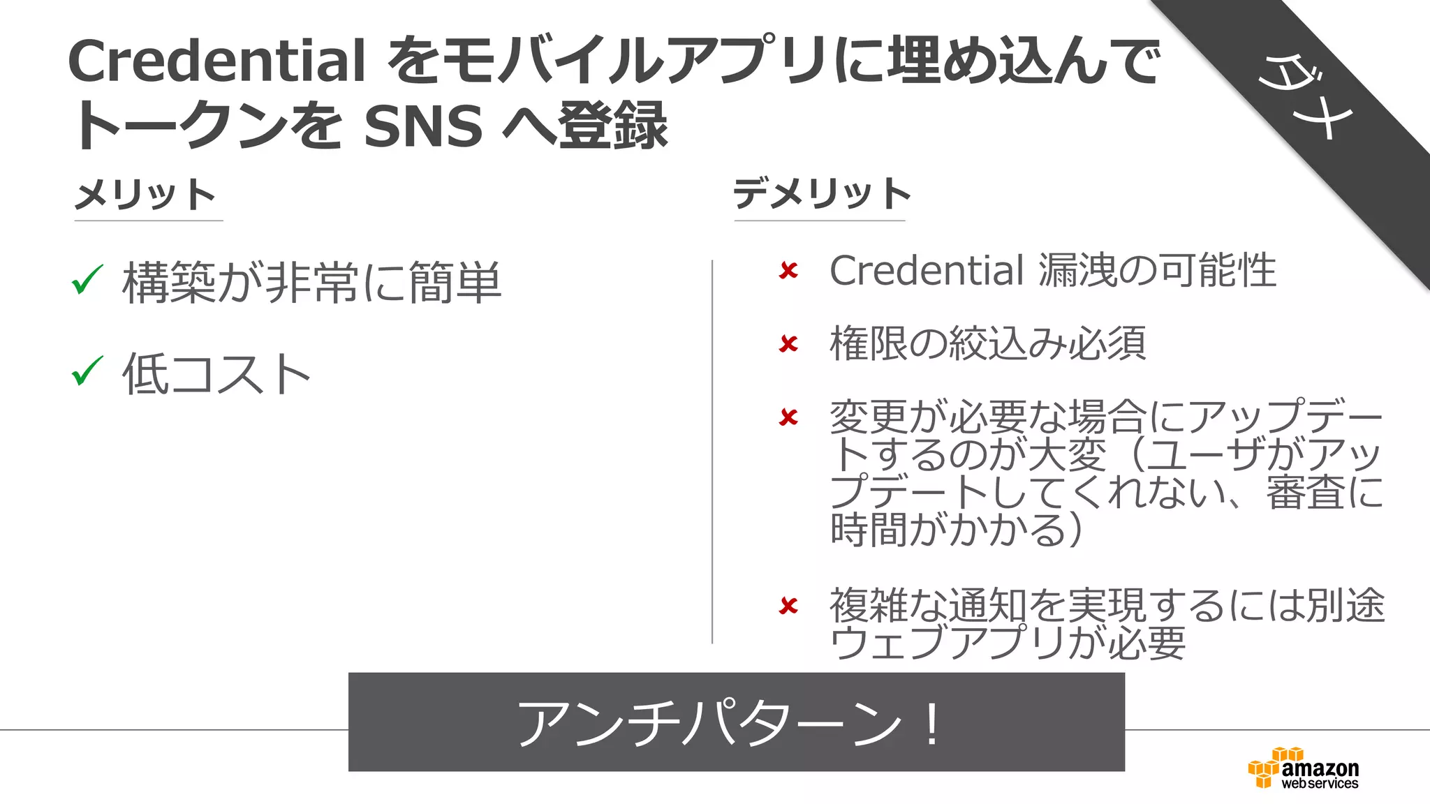 ü  Credential  漏漏洩の回避
ü  変更更が必要な場合にアッ
プデートするのが容易易
メリット デメリット
Token  Vending  Machine  で  Temporary  
credential  を発⾏行行してトークンを  SNS  へ登録
û  TVM  の構築と運⽤用
û  スケーラビリティの確保
û  堅牢牢性の確保
û  複雑な通知を実現するには
別途ウェブアプリが必要
けんろうせい
 