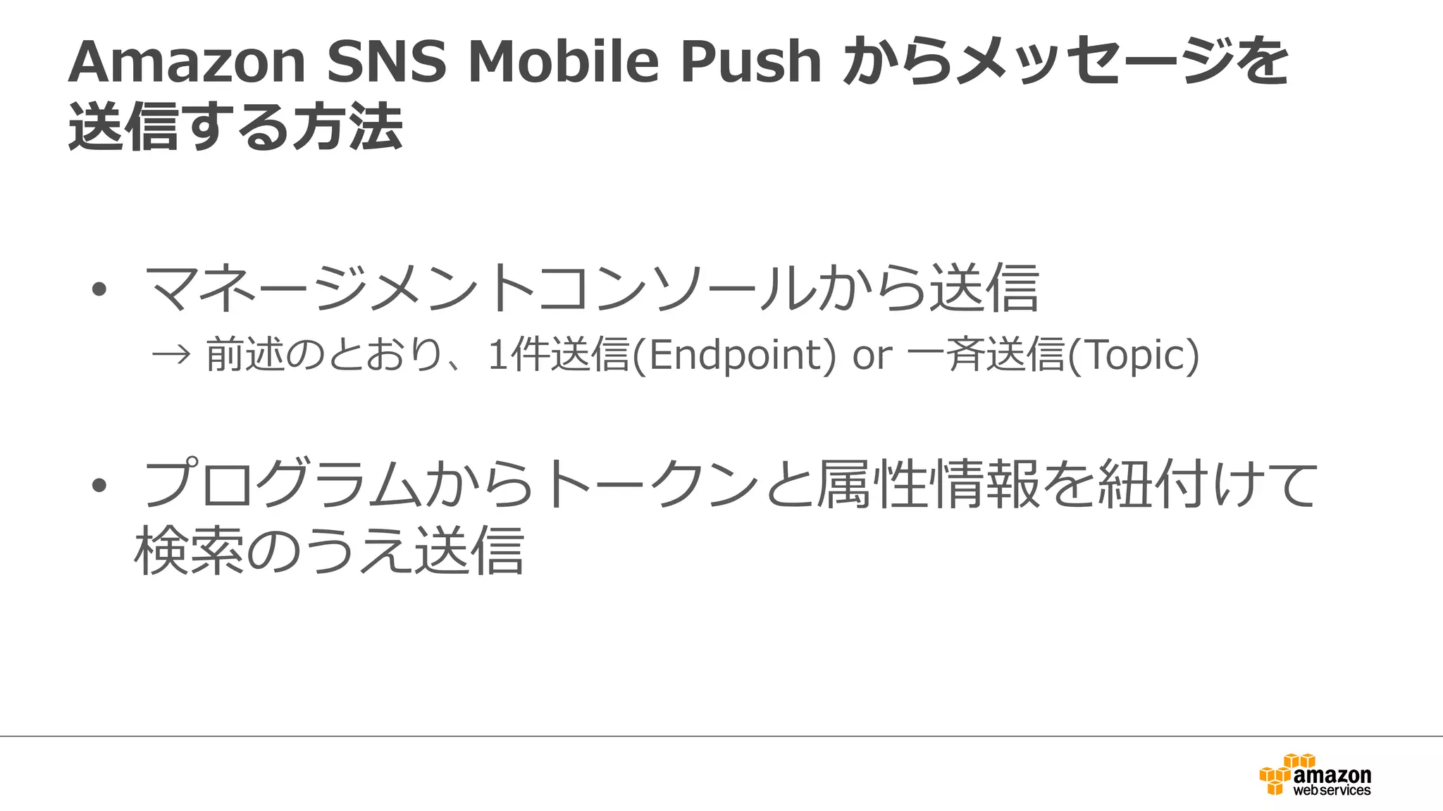 プログラムからトークンと属性情報を
紐紐付けて検索索のうえ送信
モバイル
プラットフォーム モバイルアプリ
5.  メッセージ送信
2.  EndpointArn  ⼀一覧
SNS
Credential
Credential
1.  属性情報
などで検索索
Web Database
ELB
Worker
3.  Publish4.  メッセージ送信要求
メッセージ
⾼高機能な要件にマッチ！
管理理ツール
 