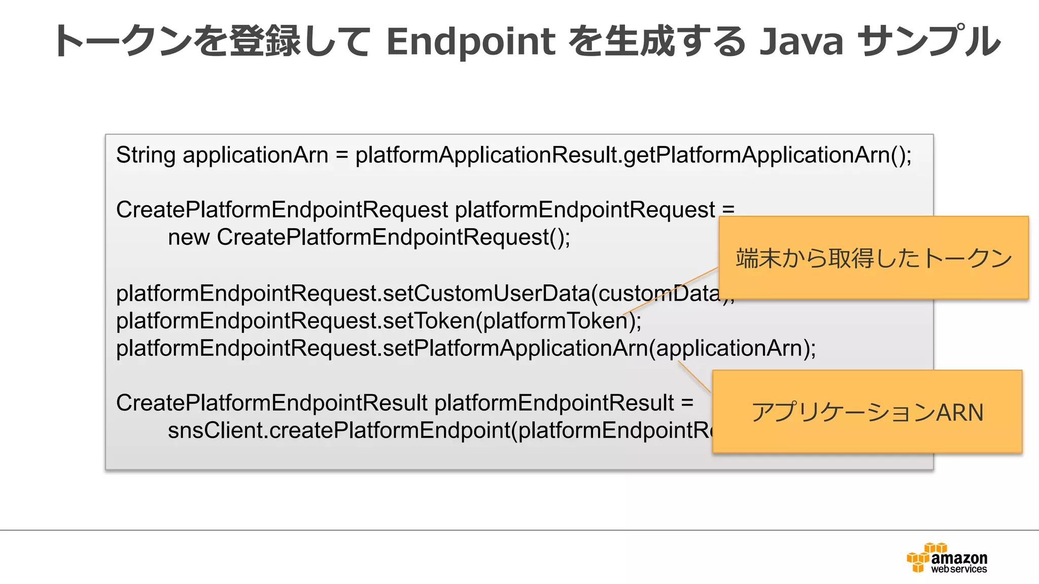 Event  管理理の設定
2.  Endpointの  追加  /  削除  /  更更新  /  送信失敗  という
Eventが発⽣生した場合にSNSで検知が可能
1.  [Conﬁgure  Events]
  をクリック
3.  [Save  Conﬁguration]
  をクリック
{
"EndpointArn":"arn:aws:sns:ap-northeast-1:xxxxxxxxxx:endpoint/APNS_SANDBOX/MobilePushTest/xxxx-xxxx-xxxx-xxxx",
"EventType":"EndpointCreated",
"Resource":"arn:aws:sns:ap-northeast-1:xxxxxxxxxx:app/APNS_SANDBOX/MobilePushTest",
"Service":"SNS",
"Time":"2015-03-11T03:45:22.545Z",
"Type":"EndpointCreated”
}
4.  Event  発⽕火時に
以下の様な通知を受信
 