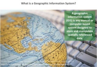 What is a Geographic Information System?
10http://www.jacksoncountygov.com/Modules/ShowImage.aspx?imageid=401
A geographic
information system
(GIS) is any manual or
computer based
system designed to
store and manipulate
spatially referenced
data.
Text source: Longley et al (2005) Geographic Information Systems and Science. 2nd Edition. John Wiley and Sons Ltd. (Chapter 14, pages 317-319)
 