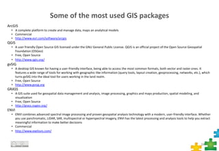 Some of the most used GIS packages
14
ArcGIS
• A complete platform to create and manage data, maps an analytical models
• Commercial
• http://www.esri.com/software/arcgis
QGIS
• A user friendly Open Source GIS licensed under the GNU General Public License. QGIS is an official project of the Open Source Geospatial
Foundation (OSGeo)
• Free, Open Source
• http://www.qgis.org/
gvSIG
• A desktop GIS known for having a user-friendly interface, being able to access the most common formats, both vector and raster ones. It
features a wide range of tools for working with geographic-like information (query tools, layout creation, geoprocessing, networks, etc.), which
turns gvSIG into the ideal tool for users working in the land realm.
• Free, Open Source
• http://www.gvsig.org
GRASS
• A GIS suite used for geospatial data management and analysis, image processing, graphics and maps production, spatial modeling, and
visualization
• Free, Open Source
• http://grass.osgeo.org/
ENVI
• ENVI combines advanced spectral image processing and proven geospatial analysis technology with a modern, user-friendly interface. Whether
you use panchromatic, LiDAR, SAR, multispectral or hyperspectral imagery, ENVI has the latest processing and analysis tools to help you extract
meaningful information to make better decisions
• Commercial
• http://www.exelisvis.com/
 