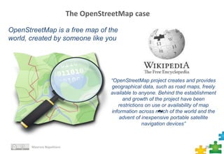 ~
25
The OpenStreetMap case
Maurizio Napolitano
OpenStreetMap is a free map of the
world, created by someone like you
“OpenStreetMap project creates and provides
geographical data, such as road maps, freely
available to anyone. Behind the establishment
and growth of the project have been
restrictions on use or availability of map
information across much of the world and the
advent of inexpensive portable satellite
navigation devices”
 