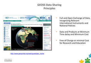 GEOSS Data Sharing
Principles
• Full and Open Exchange of Data,
recognizing Relevant
International Instruments and
National Policies
• Data and Products at Minimum
Time delay and Minimum Cost
• Free of Charge or minimal Cost
for Research and Education
http://www.geoportal.org/web/guest/geo_home
 