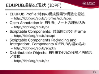 EDUPUBҎάF״ (IDPF)
? EDUPUB Profile:ФΘҪؤ䘋ӛ
C http://idpf.org/epub/profiles/edu/spec
? Open Annotation in EPUB: Ω`Ȥz
C http://idpf.org/epub/oa
? Scriptable Components: Ԓ????? iFrame
C http://idpf.org/epub/sc/api
? Scriptable Components Packaging and
Integration: Components EPUBz
C http://idpf.org/epub/sc/pkg
? Distributable Objects: EPUB?????ηֽ⣯ٽy
Q
C http://idpf.org/epub/do
10
 