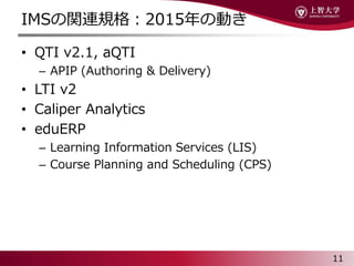 IMSvBҎ2015΄Ӥ
? QTI v2.1, aQTI
C APIP (Authoring & Delivery)
? LTI v2
? Caliper Analytics
? eduERP
C Learning Information Services (LIS)
C Course Planning and Scheduling (CPS)
11
 