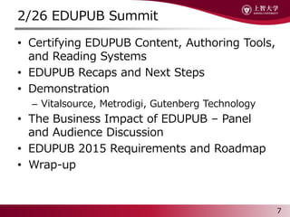 2/26 EDUPUB Summit
? Certifying EDUPUB Content, Authoring Tools,
and Reading Systems
? EDUPUB Recaps and Next Steps
? Demonstration
C Vitalsource, Metrodigi, Gutenberg Technology
? The Business Impact of EDUPUB C Panel
and Audience Discussion
? EDUPUB 2015 Requirements and Roadmap
? Wrap-up
7
 