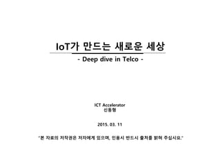 2015. 03. 11
ICT Accelerator
신동형
“본 자료의 저작권은 저자에게 있으며, 인용시 반드시 출처를 밝혀 주십시요.”
IoT가 만드는 새로운 세상
- Deep dive in Telco -
 