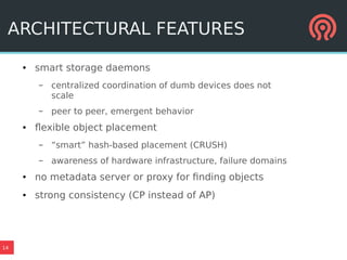 14
ARCHITECTURAL FEATURES
● smart storage daemons
– centralized coordination of dumb devices does not
scale
– peer to peer, emergent behavior
● flexible object placement
– “smart” hash-based placement (CRUSH)
– awareness of hardware infrastructure, failure domains
● no metadata server or proxy for finding objects
● strong consistency (CP instead of AP)
 