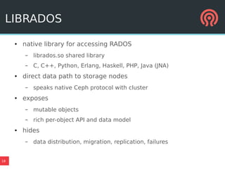 18
LIBRADOS
● native library for accessing RADOS
– librados.so shared library
– C, C++, Python, Erlang, Haskell, PHP, Java (JNA)
● direct data path to storage nodes
– speaks native Ceph protocol with cluster
● exposes
– mutable objects
– rich per-object API and data model
● hides
– data distribution, migration, replication, failures
 