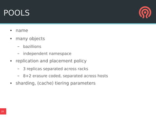 20
POOLS
● name
● many objects
– bazillions
– independent namespace
● replication and placement policy
– 3 replicas separated across racks
– 8+2 erasure coded, separated across hosts
● sharding, (cache) tiering parameters
 