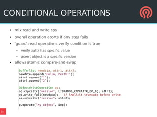 25
CONDITIONAL OPERATIONS
● mix read and write ops
● overall operation aborts if any step fails
● 'guard' read operations verify condition is true
– verify xattr has specific value
– assert object is a specific version
● allows atomic compare-and-swap
 