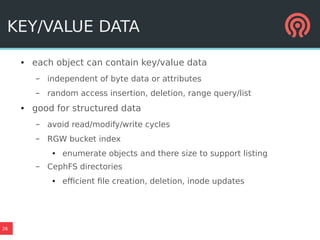 26
KEY/VALUE DATA
● each object can contain key/value data
– independent of byte data or attributes
– random access insertion, deletion, range query/list
● good for structured data
– avoid read/modify/write cycles
– RGW bucket index
● enumerate objects and there size to support listing
– CephFS directories
● efficient file creation, deletion, inode updates
 