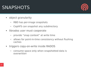 27
SNAPSHOTS
● object granularity
– RBD has per-image snapshots
– CephFS can snapshot any subdirectory
● librados user must cooperate
– provide “snap context” at write time
– allows for point-in-time consistency without flushing
caches
● triggers copy-on-write inside RADOS
– consume space only when snapshotted data is
overwritten
 
