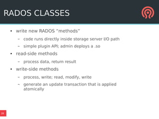 28
RADOS CLASSES
● write new RADOS “methods”
– code runs directly inside storage server I/O path
– simple plugin API; admin deploys a .so
● read-side methods
– process data, return result
● write-side methods
– process, write; read, modify, write
– generate an update transaction that is applied
atomically
 