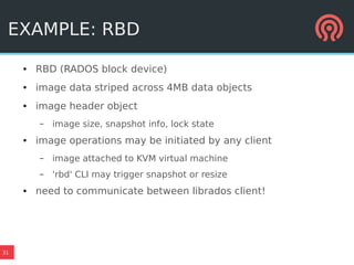 31
EXAMPLE: RBD
● RBD (RADOS block device)
● image data striped across 4MB data objects
● image header object
– image size, snapshot info, lock state
● image operations may be initiated by any client
– image attached to KVM virtual machine
– 'rbd' CLI may trigger snapshot or resize
● need to communicate between librados client!
 