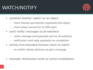 32
WATCH/NOTIFY
● establish stateful 'watch' on an object
– client interest persistently registered with object
– client keeps connection to OSD open
● send 'notify' messages to all watchers
– notify message (and payload) sent to all watchers
– notification (and reply payloads) on completion
● strictly time-bounded liveness check on watch
– no notifier falsely believes we got a message
● example: distributed cache w/ cache invalidations
 
