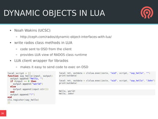 36
DYNAMIC OBJECTS IN LUA
● Noah Wakins (UCSC)
– http://ceph.com/rados/dynamic-object-interfaces-with-lua/
● write rados class methods in LUA
– code sent to OSD from the client
– provides LUA view of RADOS class runtime
● LUA client wrapper for librados
– makes it easy to send code to exec on OSD
 