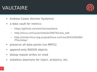37
VAULTAIRE
● Andrew Cowie (Anchor Systems)
● a data vault for metrics
– https://github.com/anchor/vaultaire
– http://linux.conf.au/schedule/30074/view_talk
– http://mirror.linux.org.au/pub/linux.conf.au/2015/OGGB3
/Thursday/
● preserve all data points (no MRTG)
● append-only RADOS objects
● dedup repeat writes on read
● stateless daemons for inject, analytics, etc.
 