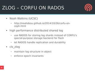 38
ZLOG – CORFU ON RADOS
● Noah Watkins (UCSC)
– http://noahdesu.github.io/2014/10/26/corfu-on-
ceph.html
● high performance distributed shared log
– use RADOS for storing log shards instead of CORFU's
special-purpose storage backend for flash
– let RADOS handle replication and durability
● cls_zlog
– maintain log structure in object
– enforce epoch invariants
 