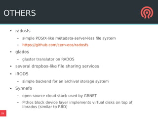 39
OTHERS
● radosfs
– simple POSIX-like metadata-server-less file system
– https://github.com/cern-eos/radosfs
● glados
– gluster translator on RADOS
● several dropbox-like file sharing services
● iRODS
– simple backend for an archival storage system
● Synnefo
– open source cloud stack used by GRNET
– Pithos block device layer implements virtual disks on top of
librados (similar to RBD)
 