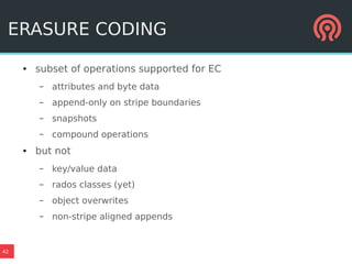 42
ERASURE CODING
● subset of operations supported for EC
– attributes and byte data
– append-only on stripe boundaries
– snapshots
– compound operations
● but not
– key/value data
– rados classes (yet)
– object overwrites
– non-stripe aligned appends
 