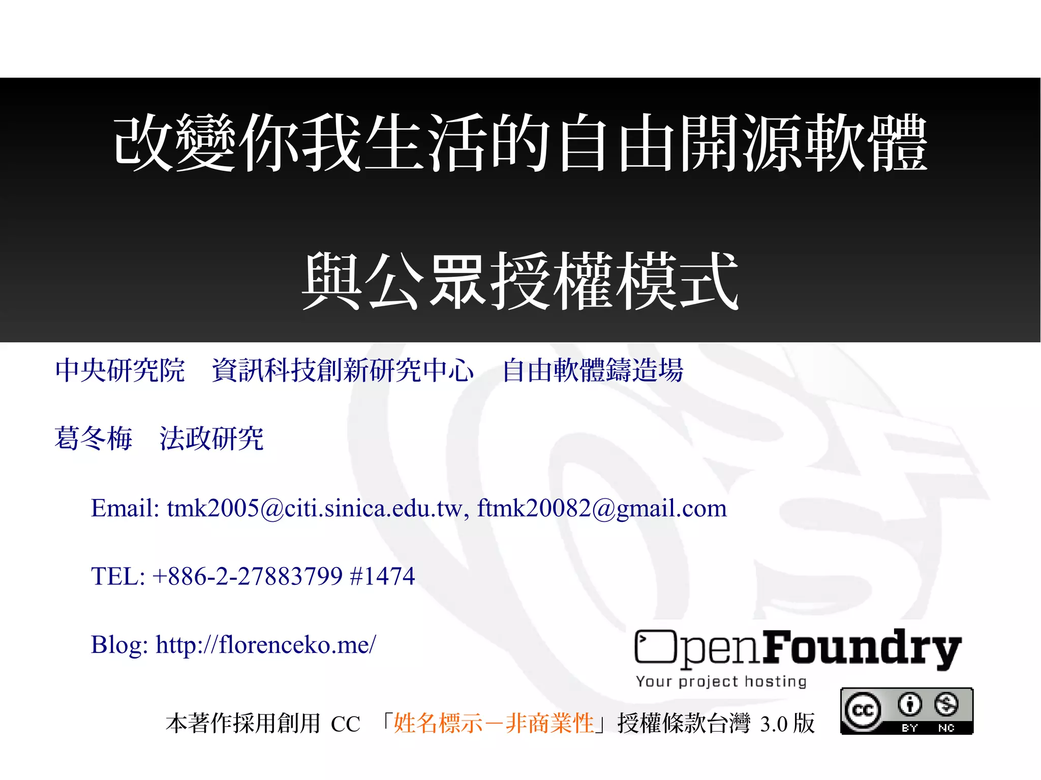 改變你我生活的自由開源軟體
與公 授權模式眾
中央研究院　資訊科技創新研究中心　自由軟體鑄造場
葛冬梅　法政研究
　 Email: tmk2005@citi.sinica.edu.tw, ftmk20082@gmail.com
　 TEL: +886-2-27883799 #1474
　 Blog: http://florenceko.me/
本著作採用創用 CC 「姓名標示－非商業性」授權條款台灣 3.0 版
 