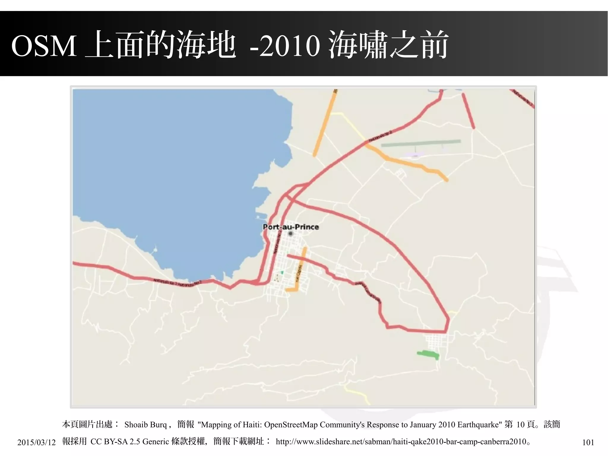 2015/03/12 101
本頁圖片出處： Shoaib Burq ，簡報 "Mapping of Haiti: OpenStreetMap Community's Response to January 2010 Earthquarke" 第 10 頁。該簡
報採用 CC BY-SA 2.5 Generic 條款授權，簡報下載網址： http://www.slideshare.net/sabman/haiti-qake2010-bar-camp-canberra2010。
OSM 上面的海地 -2010 海嘯之前
 