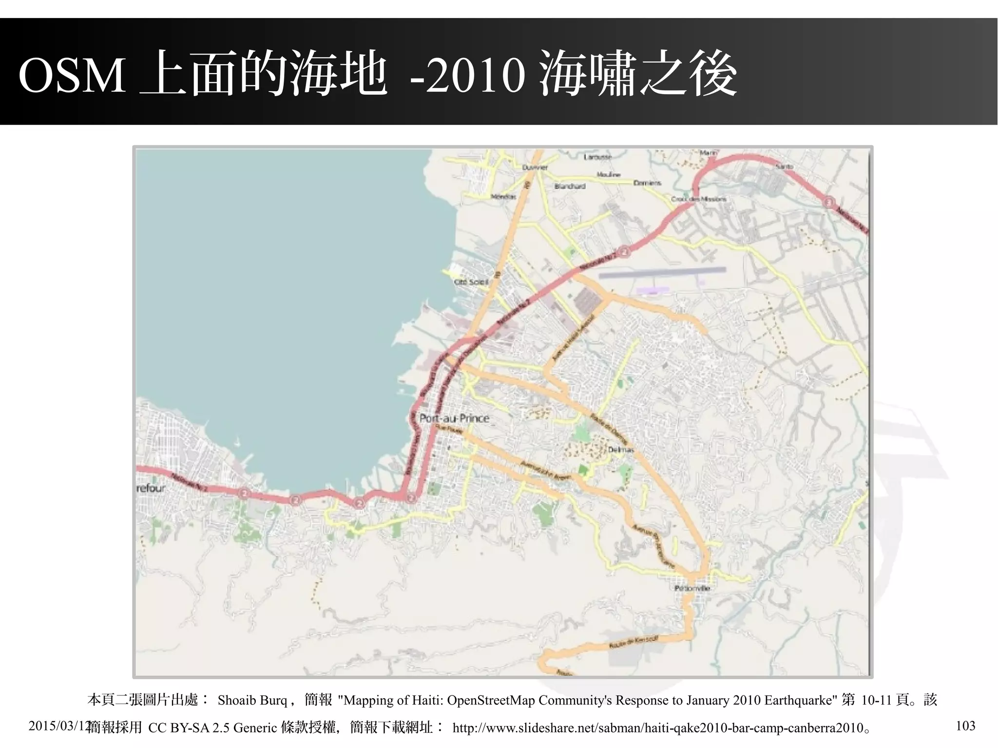 2015/03/12 103
本頁二張圖片出處： Shoaib Burq ，簡報 "Mapping of Haiti: OpenStreetMap Community's Response to January 2010 Earthquarke" 第 10-11 頁。該
簡報採用 CC BY-SA 2.5 Generic 條款授權，簡報下載網址： http://www.slideshare.net/sabman/haiti-qake2010-bar-camp-canberra2010。
OSM 上面的海地 -2010 海嘯之後
 