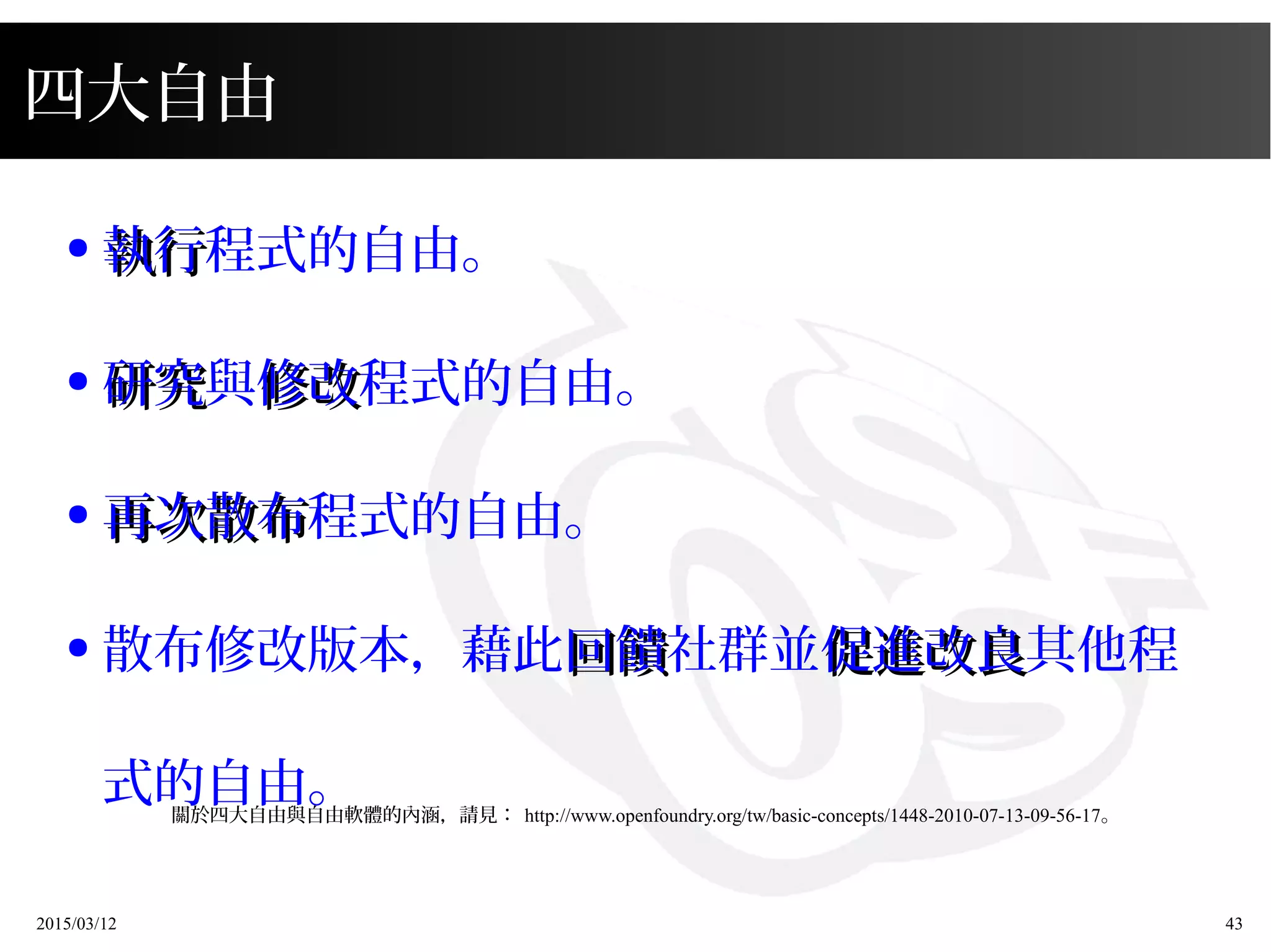 2015/03/12 43
●
執行執行程式的自由。
●
研究研究與修改修改程式的自由。
●
再次散布再次散布程式的自由。
● 散布修改版本，藉此回饋回饋社群並促進改良促進改良其他程
式的自由。
四大自由
關於四大自由與自由軟體的內涵，請見： http://www.openfoundry.org/tw/basic-concepts/1448-2010-07-13-09-56-17。
 