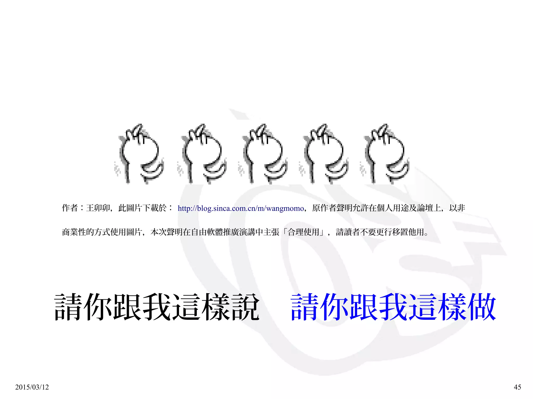 2015/03/12 45
作者：王卯卯，此圖片下載於： http://blog.sinca.com.cn/m/wangmomo，原作者聲明允許在個人用途及論壇上，以非
商業性的方式使用圖片，本次聲明在自由軟體推廣演講中主張「合理使用」，請讀者不要更行移置他用。
請你跟我這樣說　請你跟我這樣做
 