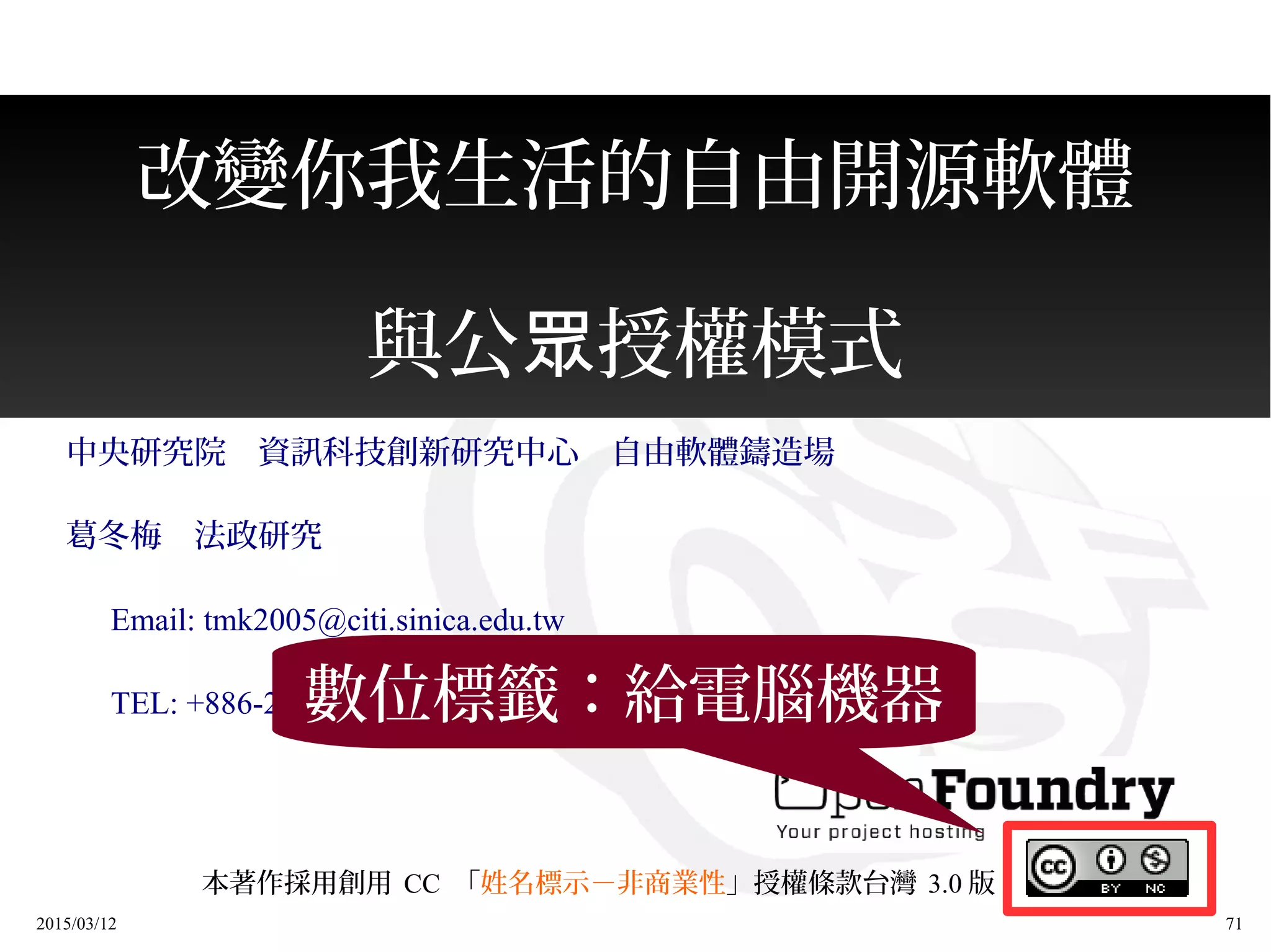 2015/03/12 71
改變你我生活的自由開源軟體
與公 授權模式眾
中央研究院　資訊科技創新研究中心　自由軟體鑄造場
葛冬梅　法政研究
　 Email: tmk2005@citi.sinica.edu.tw
　 TEL: +886-2-27883799 #1474
本著作採用創用 CC 「姓名標示－非商業性」授權條款台灣 3.0 版
數位標籤：給電腦機器
 