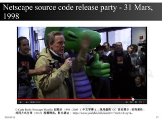 2015/03/12 57
Netscape source code release party - 31 Mars,
1998
© Code Rush: Netscape Mozilla 紀錄片 1998 - 2000 （中文字幕），採用創用 CC 姓名標示 - 非商業性 -
相同方式分享 3.0 US 授權釋出。影片網址： https://www.youtube.com/watch?v=VoLUvE-ny1k。
 