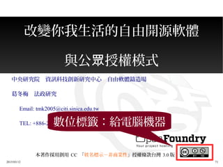 2015/03/12 71
改變你我生活的自由開源軟體
與公 授權模式眾
中央研究院　資訊科技創新研究中心　自由軟體鑄造場
葛冬梅　法政研究
　 Email: tmk2005@citi.sinica.edu.tw
　 TEL: +886-2-27883799 #1474
本著作採用創用 CC 「姓名標示－非商業性」授權條款台灣 3.0 版
數位標籤：給電腦機器
 